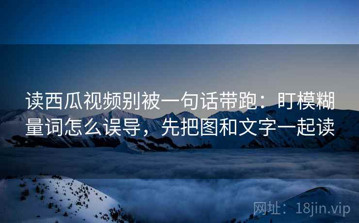 读西瓜视频别被一句话带跑:盯模糊量词怎么误导,先把图和文字一起读