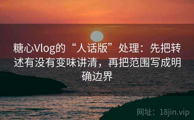 糖心Vlog的“人话版”处理:先把转述有没有变味讲清,再把范围写成明确边界