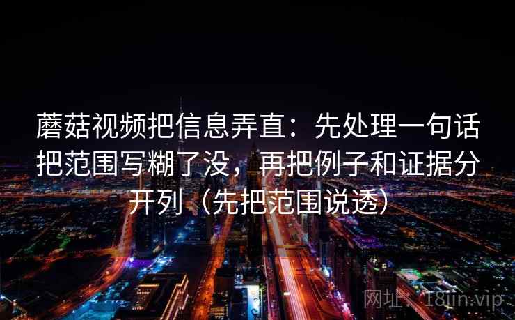 蘑菇视频把信息弄直：先处理一句话把范围写糊了没，再把例子和证据分开列（先把范围说透）