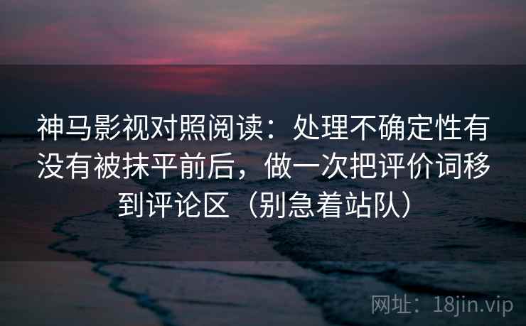 神马影视对照阅读：处理不确定性有没有被抹平前后，做一次把评价词移到评论区（别急着站队）