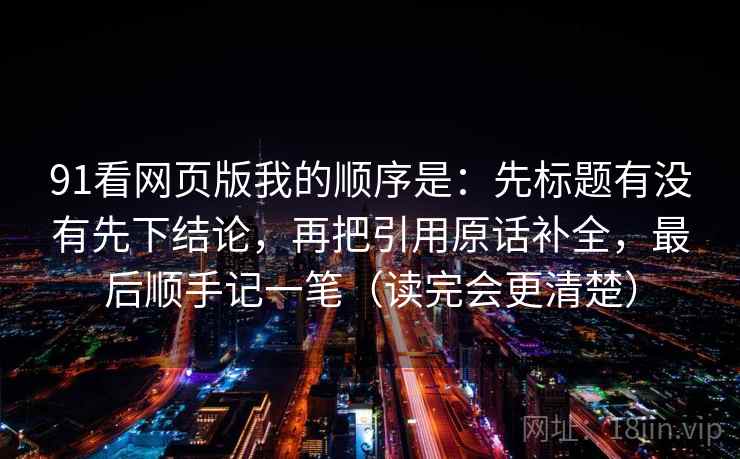 91看网页版我的顺序是：先标题有没有先下结论，再把引用原话补全，最后顺手记一笔（读完会更清楚）