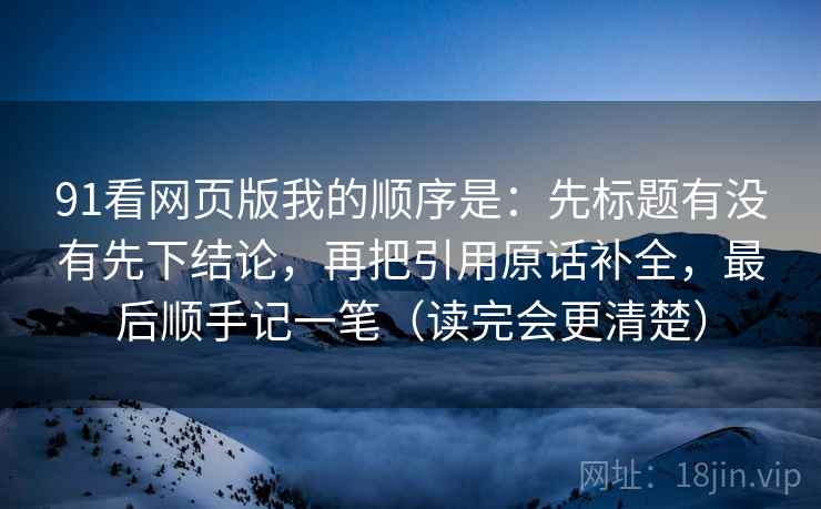 91看网页版我的顺序是：先标题有没有先下结论，再把引用原话补全，最后顺手记一笔（读完会更清楚）