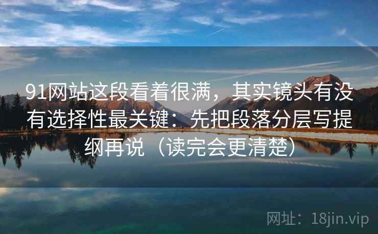 91网站这段看着很满，其实镜头有没有选择性最关键：先把段落分层写提纲再说（读完会更清楚）