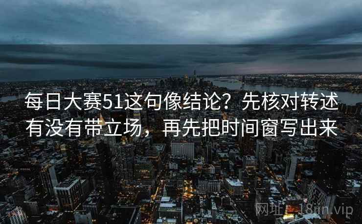 每日大赛51这句像结论？先核对转述有没有带立场，再先把时间窗写出来