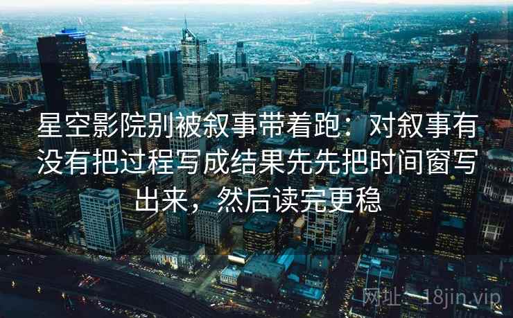 星空影院别被叙事带着跑：对叙事有没有把过程写成结果先先把时间窗写出来，然后读完更稳