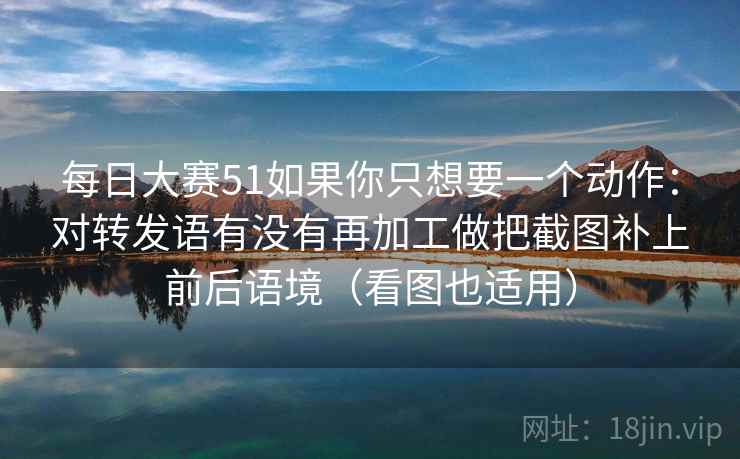 每日大赛51如果你只想要一个动作：对转发语有没有再加工做把截图补上前后语境（看图也适用）
