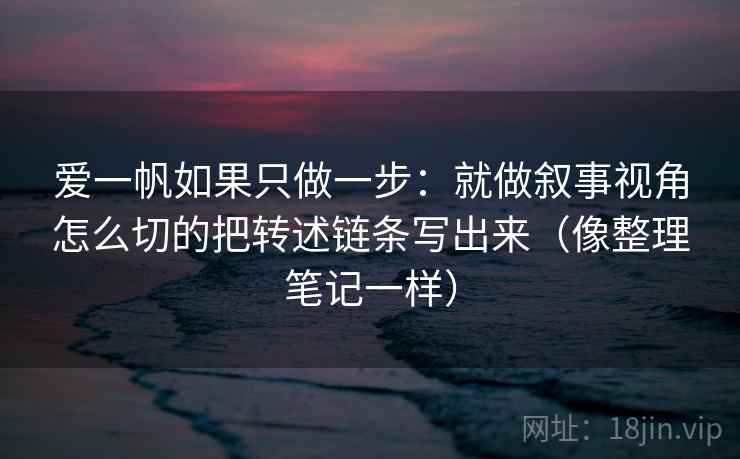 爱一帆如果只做一步：就做叙事视角怎么切的把转述链条写出来（像整理笔记一样）
