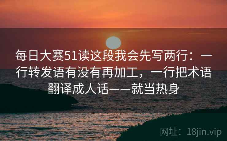 每日大赛51读这段我会先写两行：一行转发语有没有再加工，一行把术语翻译成人话——就当热身