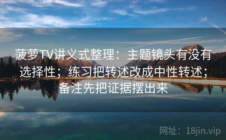 菠萝TV讲义式整理：主题镜头有没有选择性；练习把转述改成中性转述；备注先把证据摆出来