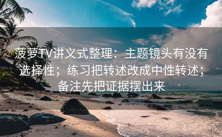 菠萝TV讲义式整理：主题镜头有没有选择性；练习把转述改成中性转述；备注先把证据摆出来