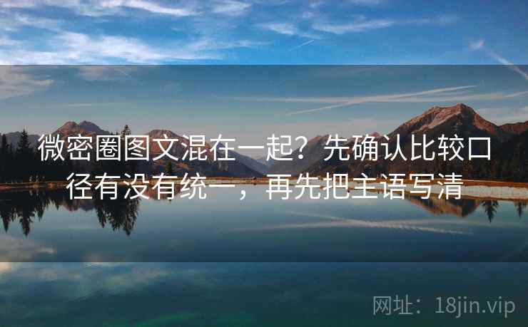 微密圈图文混在一起？先确认比较口径有没有统一，再先把主语写清